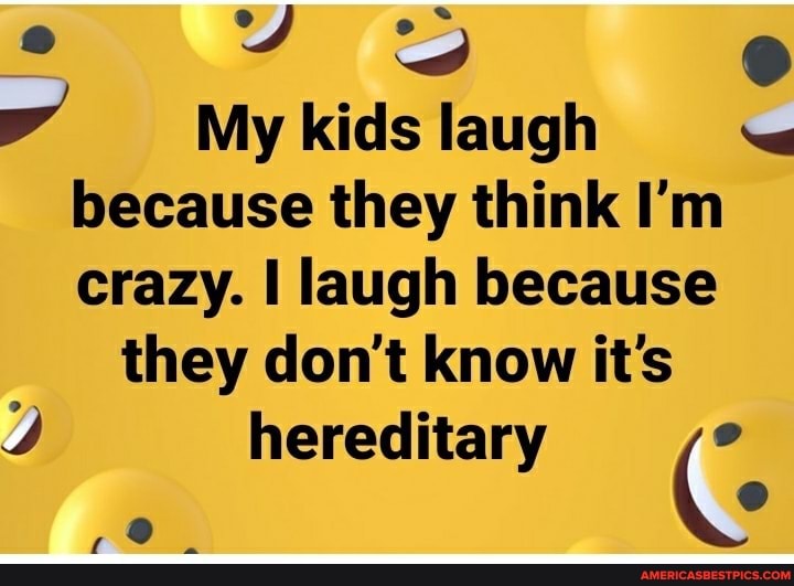 fe
My kids laugh because they think I'm crazy. I laugh because they don't know it's
hereditary
Ag