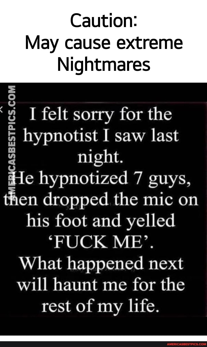 Caution:
May cause extreme
Nightmares
I felt sorry for the hypnotist I saw last night.
He hypnotized 7 guys, en dropped the mic on his foot and yelled
'FUCK ME'.
What happened next will haunt me for the rest of my life.