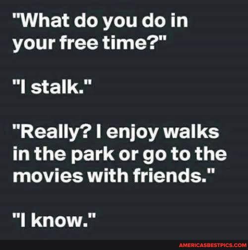 "What do you do in your free time?"
"I stalk."
"Really? enjoy walks in the park or go to the
movies with friends."
"I know."
