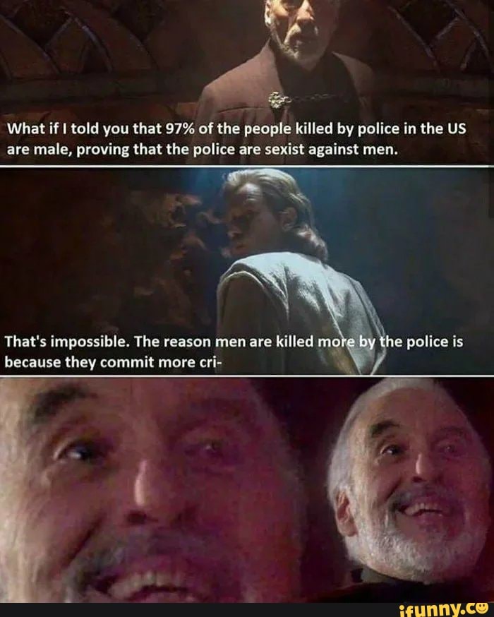 What if I told you that 97% of the people killed by police in the US
are male, proving that the police are sexist against men.
That's impossible. The reason men are killed mol
because they commit more cri- LA