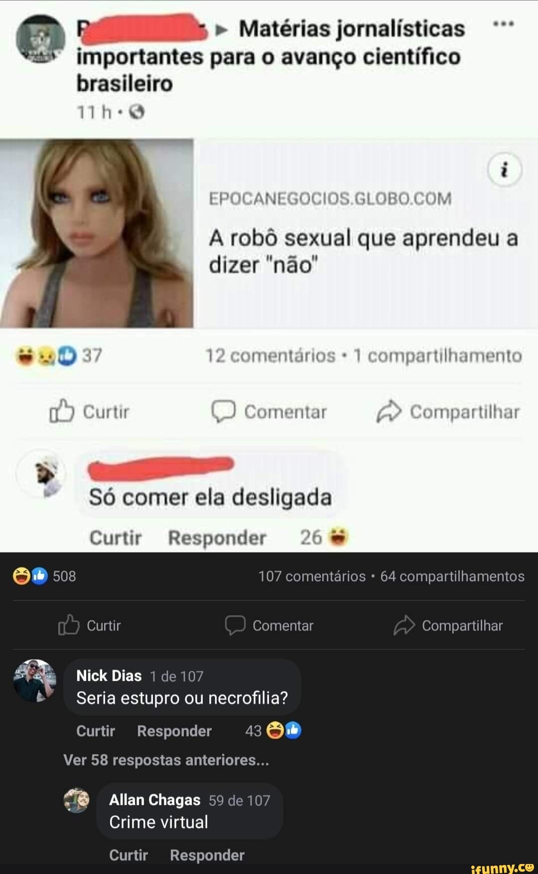 " Matérias jornalísticas importantes para o avanço científico brasileiro
oca
SLOBO COM
A robô sexual que aprendeu a dizer "não'
37 12 comentários 1 compartilhamento
Curtir Comentar Compartilhar
Es
Só comer ela desligada
Curtir Responder 26
508 107 comentários 64 compartilhamentos
Curtir Comentar Compartilhar
Nick Dias de 107
Seria estupro ou necrofilia?
Curtir Responder 43
Ver 58 respostas anteriores...
Allan Chagas 59 de 107
Crime virtual
Curtir Responder