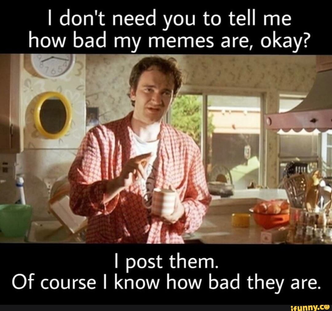 I Don T Need You To Tell Me How Bad My Memes Are Okay I Post Them Of Course I Know How Bad They Are