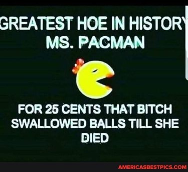 GREATEST HOE IN HISTOR MS. PACMAN
FOR 25 CENTS THAT BITCH SWALLOWED BALLS TILL SHE DIED