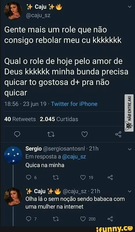 Caju
> (acaju sz
Gente mais um role que não
consigo rebolar meu cu kkkkkkk
Qual o role de hoje pelo amor de
Deus kkkkkk minha bunda precisa quicar to gostosa d+ pra não quicar
1856 - 23 jun 19 - Twitter for iPhone
40 Retweets 2.045 Curtidas
Sergio (sergiosantosnl -
Em resposta a (caju sz
Quica na minha
Olha lá o sem noção sendo babaca com
Caju + caju sz-21h uma mulher na internet
200