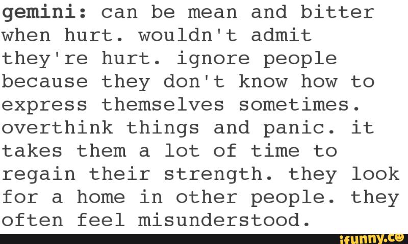 gemini: can be mean and bitter
when hurt. wouldn't admit
they're hurt. ignore people
because they don't know how to
express themselves sometimes.
overthink things and panic. it
takes them a lot of time to
regain their strength. they look
for a home in other people. they
often feel misunderstood.