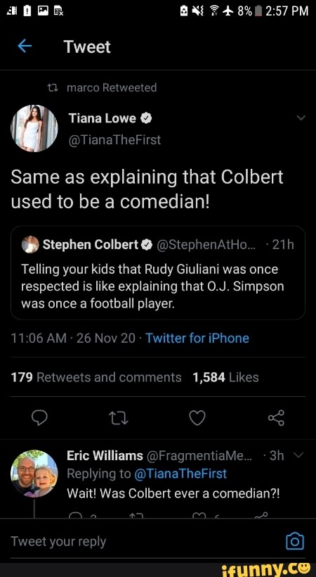 BAAt F 8% PM
< Tweet
marco Retweeted
{ Tiana Lowe @
@TianaTheFirst
Same as explaining that Colbert used to be a comedian!
Stephen Colbert @ @StephenAtHo...
Telling your kids that Rudy Giuliani was once respected is like explaining that O.J. Simpson was once a football player.
11 AM 26 Nov 20 Twitter for iPhone
179 Sand Likes
Eric Williams @FragmentiaMe...
Replying to @TianaTheFirst
Wait! Was Colbert ever a comedian?!
Tweet your reply