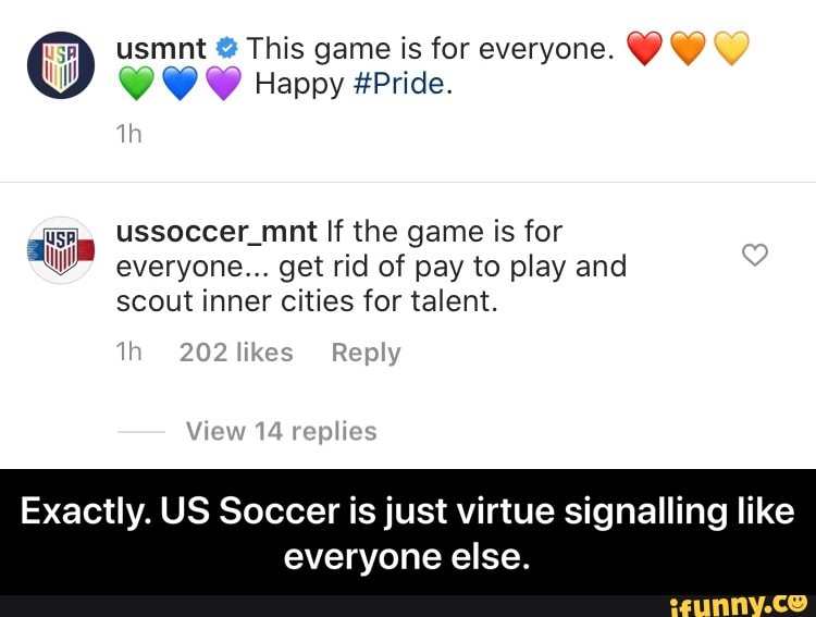 usmnt This game is for everyone.
Y Y Y Happy #Pride.
ussoccer_mnt If the game is for
everyone... get rid of pay to play and
scout inner cities for talent.
Exactly. US Soccer is just virtue signalling like
everyone else. - Exactly. US Soccer is just virtue signalling like everyone else.