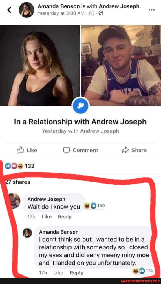 < Amanda Benson is with Andrew Joseph.
Yesterday at AM-@-@
In a Relationship with Andrew Joseph
Yesterday with Andrew Joseph
Like comment @ Share
132
7 shares
Andrew Joseph
Wait do know you
Like Reply
Amanda Benson don't think so but I wanted to be ina relationship with somebody so i closed my eyes and did eeny meeny miny moe and it landed on you unfortunately.