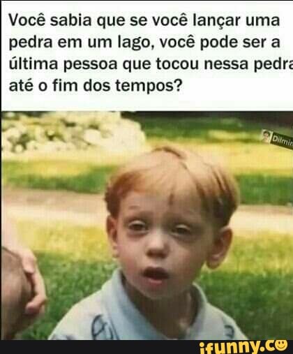 Você sabia que se você lançar uma pedra em um lago, você pode ser a
última pessoa que tocou nessa pedr: até o fim dos tempos?
