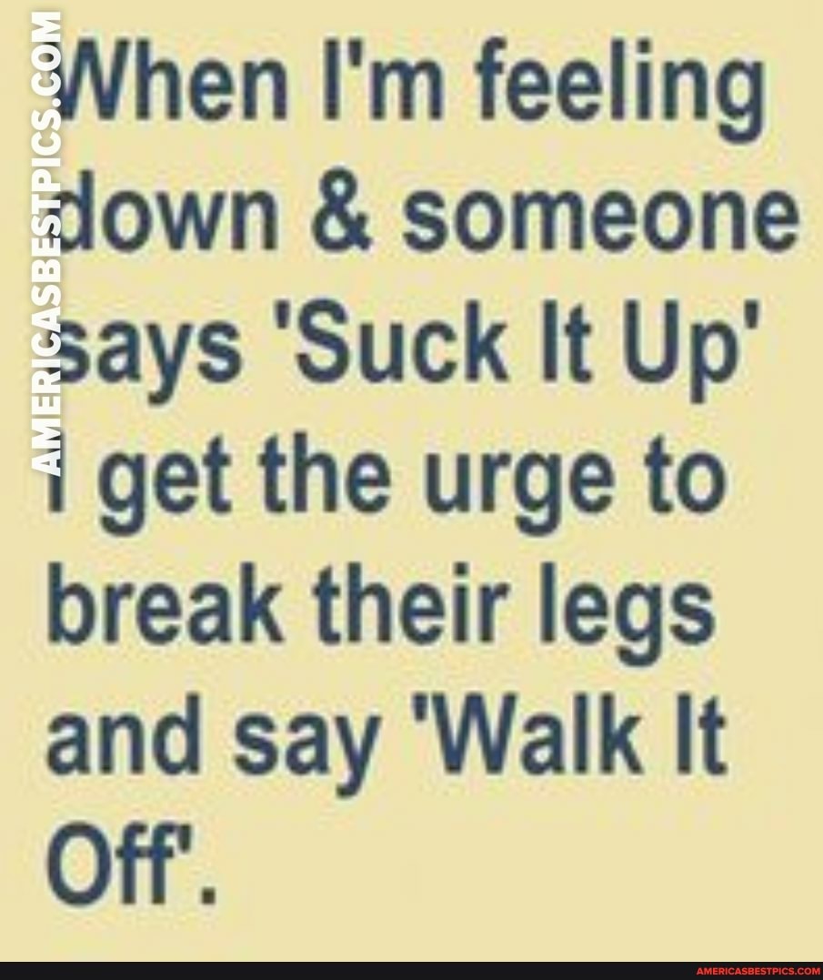 When I'm feeling down & someone says 'Suck It Up' i get the urge to break their legs and say 'Walk It
Off'.