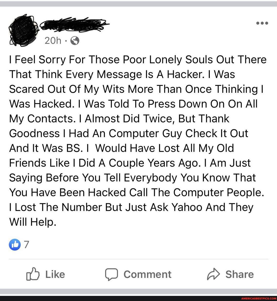 I Feel Sorry For Those Poor Lonely Souls Out There
That Think Every Message Is A Hacker. I Was
Scared Out Of My Wits More Than Once Thinking I Was Hacked. I Was Told To Press Down On On All
My Contacts. I Almost Did Twice, But Thank
Goodness I Had An Computer Guy Check It Out
And It Was BS. Would Have Lost All My Old
Friends Like I Did A Couple Years Ago. I Am Just
Saying Before You Tell Everybody You Know That
You Have Been Hacked Call The Computer People.
I Lost The Number But Just Ask Yahoo And They
Will Help.
Like Comment Share