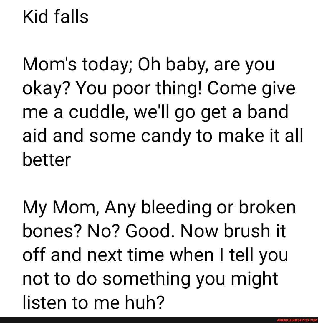 Kid falls
Mom's today; Oh baby, are you okay? You poor thing! Come give me a cuddle, we'll go get a band aid and some candy to make it all better
My Mom, Any bleeding or broken bones? No? Good. Now brush it off and next time when I tell you not to do something you might listen to me huh?