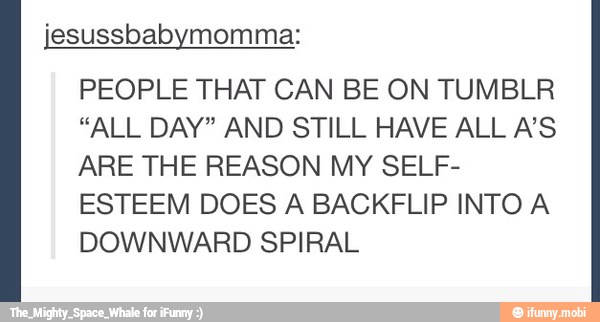 jesussbabymomma:
PEOPLE THAT CAN BE ON TUMBLR
"ALL DAY" AND STILL HAVE ALL A'S
ARE THE REASON MY SELF-
ESTEEM DOES A BACKFLIP INTO A
DOWNWARD SPIRAL