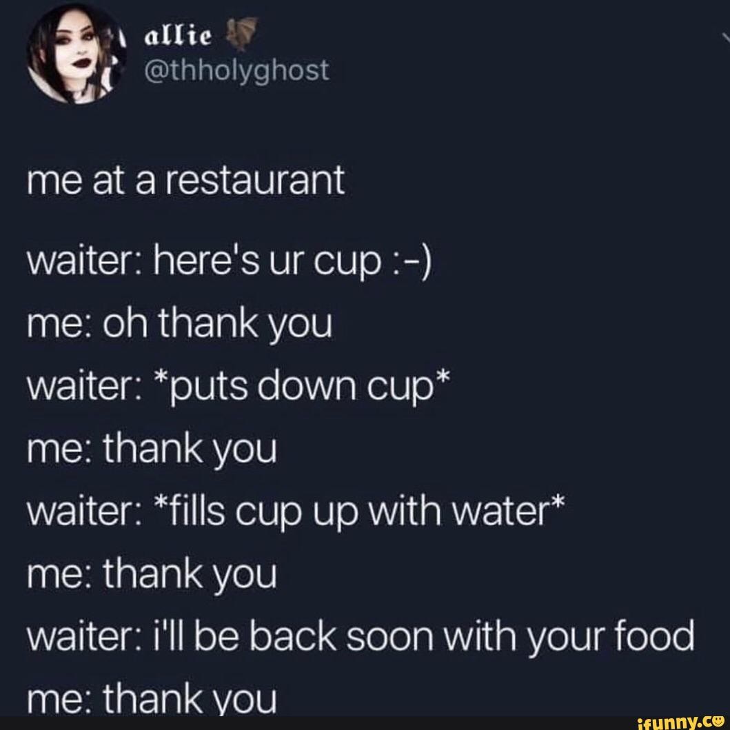 me: oh thank you
waiter: *puts down cup*
me: thank you
waiter: *fills cup up with water*
me: thank you
waiter: i'll be back soon with your food
me: thank vou