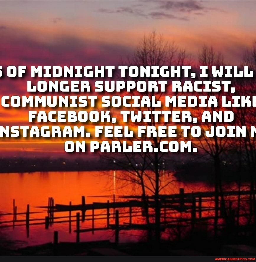 OF MIDNIGHT TONIGHT, I WILL LONGER SUPPORT RACIST,
COMMUNIST SOCIAL MEDIA LIKI FACEBOOK, TWITTER: AND NSTAGRAM. FEEL FREE FREE TO JOIN ON PARLER.COM.