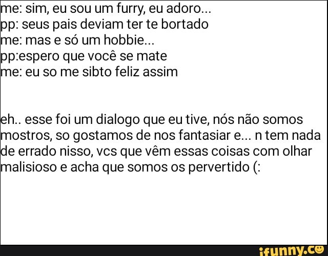 me: sim, eu sou um furry, eu adoro...
pp: seus pais deviam ter te bortado me: mas e só um hobbie...
"prespero que você se mate
me: eu so me sibto feliz assim
h.. esse foi um dialogo que eu tive, nós não somos ostros, so gostamos de nos fantasiar e... tem nada e errado nisso, vcs que vêm essas coisas com olhar malisioso e acha que somos os pervertido