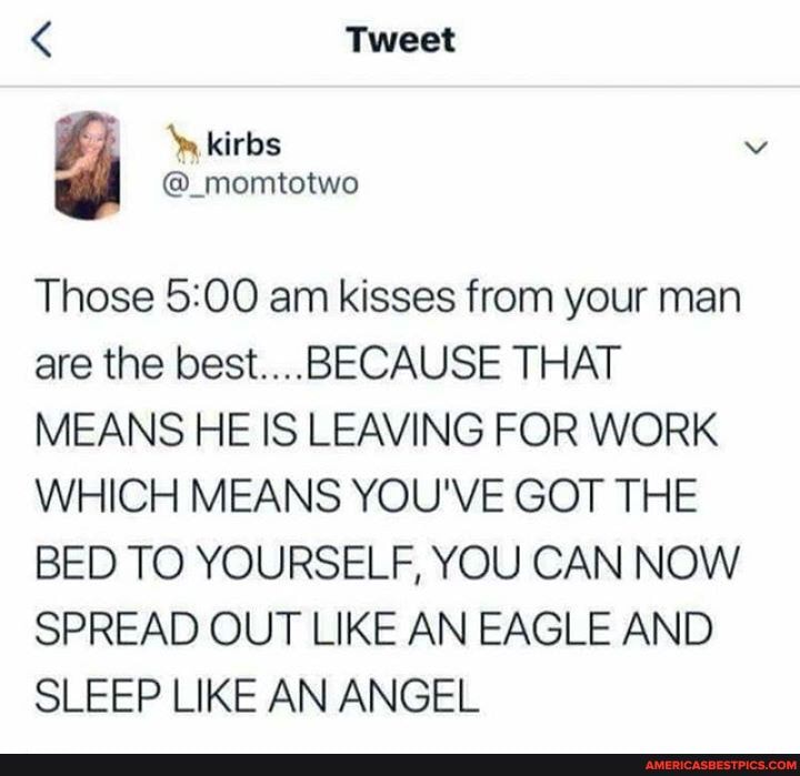 < Tweet
@_momtotwo
Those am kisses from your man are the best..... BECAUSE THAT MEANS HE IS LEAVING FOR WORK WHICH MEANS YOU'VE GOT THE BED TO YOURSELF, YOU CAN NOW SPREAD OUT LIKE AN EAGLE AND SLEEP LIKE AN ANGEL