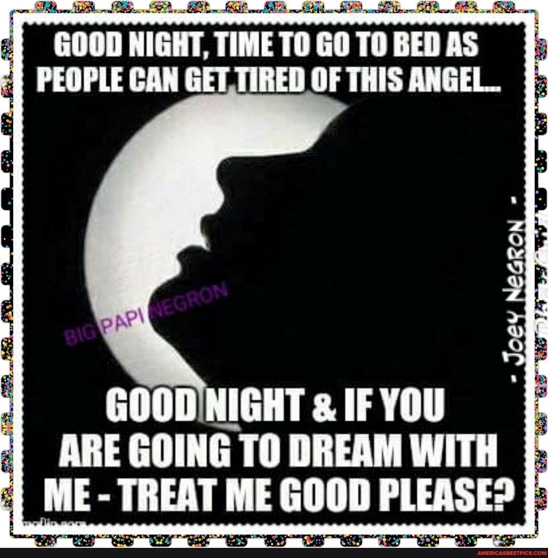 NIGHT, TIME GO TO BED AS PEOPLE CAN GET. TIRED OF THIS ANGEL
GOODNIGHT IF YOU ARE GOING TO DREAM WITH ME- TREAT ME GOOD PLEASE?