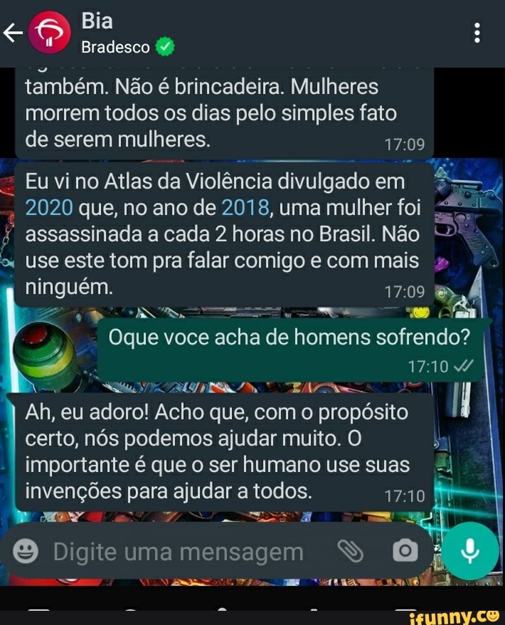 Bia
Bradesco º também. Não é brincadeira. Mulheres morrem todos os dias pelo simples fato de serem mulheres.
Eu vi no Atlas da Violência divulgado em
2020 que, no ano de 2018, uma mulher foi
assassinada a cada 2 horas no Brasil. Não
use este tom pra falar comigo e com mais ninguém. 1709
Oque voce acha de homens sofrendo?
ex
17104
Ah, eu adoro! Acho que, com o propósito certo, nós podemos ajudar muito. O importante é que o ser humano use suas
invenções para ajudar a todos.
Digite uma mensagem S O
dis