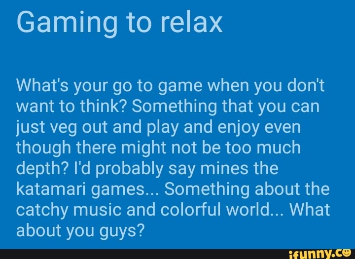 Gaming to relax
What's your go to game when you don't
want to think? Something that you can
just veg out and play and enjoy even
though there might not be too much
depth? I'd probably say mines the
katamari games... Something about the
catchy music and colorful world... What
about you guys?
