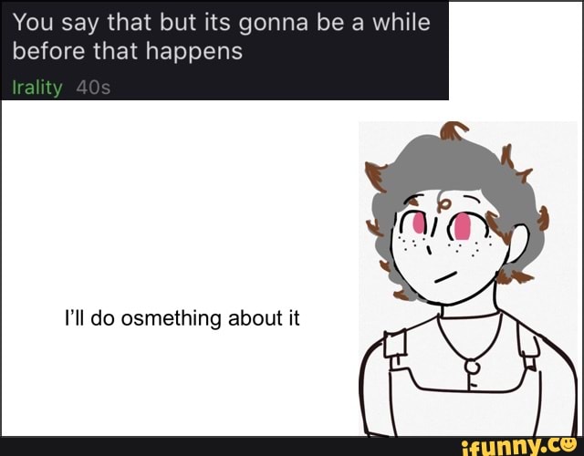 You say that but its gonna be a while
before that happens
40
I'll do osmething about it At