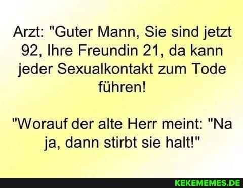 Arzt: "Guter Mann, Sie sind jetzt
92, Ihre Freundin 21, da kann jeder Sexualkontakt zum Tode
führen!
"Worauf der alte Herr meint: "Na ja, dann stirbt sie halt!"