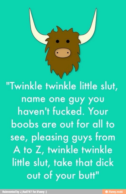 "Twinkle twinkle little slut,
name one guy you
haven't fucked. Your
boobs are out for all to
see,
pleasing guys from
A to Z, twinkle twinkle
little slut, take that dick
out of your butt"