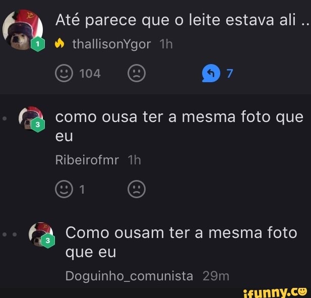 É "a Até parece que o leite estava ali
(8 como ousa ter a mesma foto que
fiA Como ousam ter a mesma foto
que eu
Doguinho comunista 29m