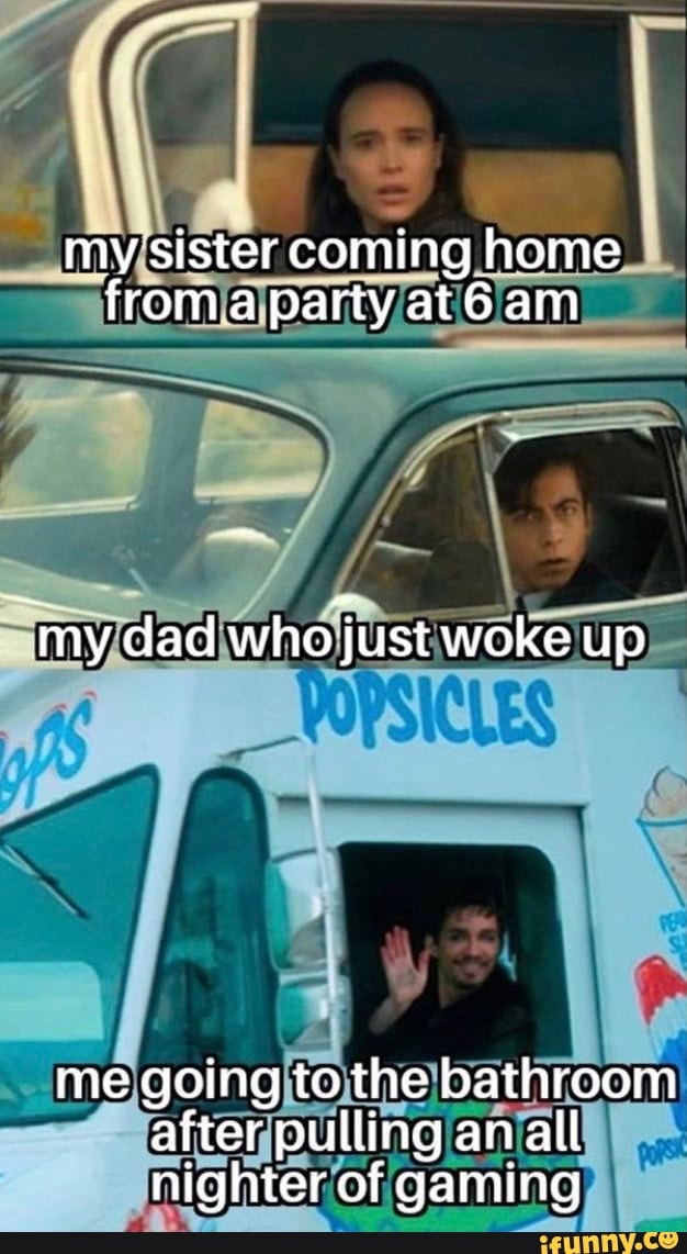 my sister coming home froma party at6am
~my dad who just woke up
me going to the bathroom after pulling an all
'of: of gaming