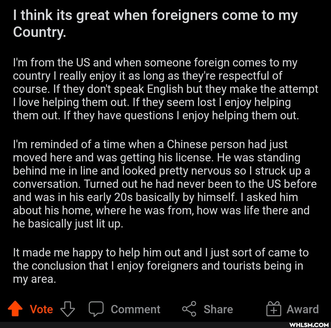 think its great when foreigners come to my
Country.
I'm from the US and when someone foreign comes to my country I really enjoy it as long as they're respectful of course. If they don't speak English but they make the attempt
I love helping them out. If they seem lost I enjoy helping them out. If they have questions I enjoy helping them out.
I'm reminded of a time when a Chinese person had just moved here and was getting his license. He was standing behind me in line and looked pretty nervous so I struck up a conversation. Turned out he had never been to the US before and was in his early basically by himself. I asked him about his home, where he was from, how was life there and he basically just lit up.
It made me happy to help him out and I just sort of came to the conclusion that I enjoy foreigners and tourists being in my area.
Vote Comment Share Award