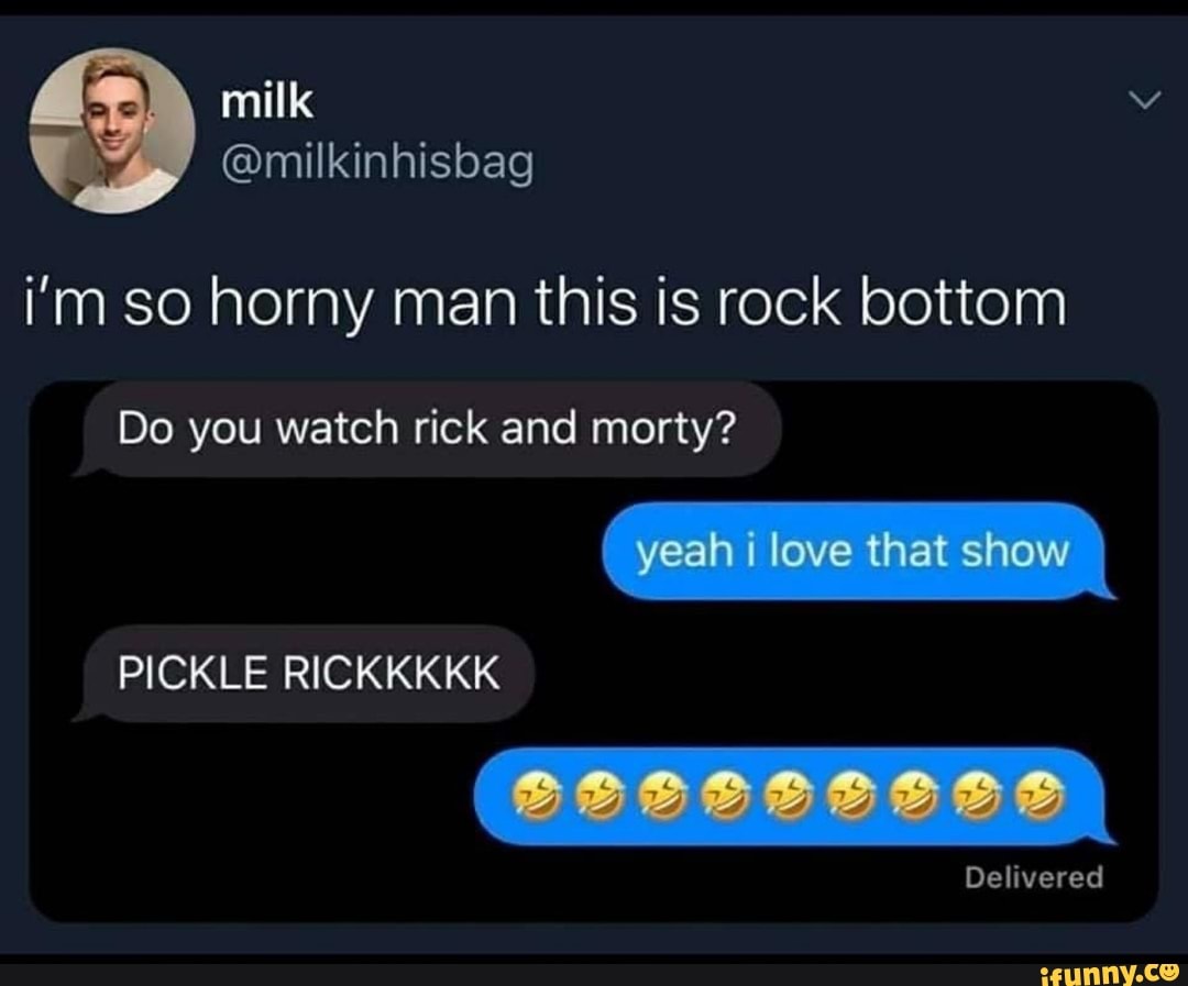 nhisbag
i'm so horny man this is rock bottom
Do you watch rick and morty?
yeah love that show
PICKLE RICK
Delivered