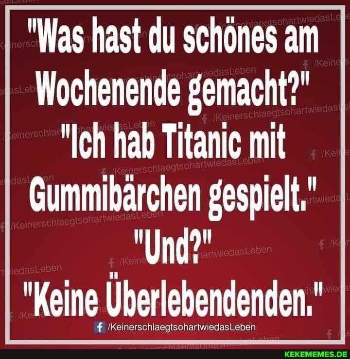 "Was hast du schönes am
Wochenende gemacht?"
"Ich hab Titanic mit
Gummibärchen gespielt,"
"Und?"
"Keine Uberlebendenden,