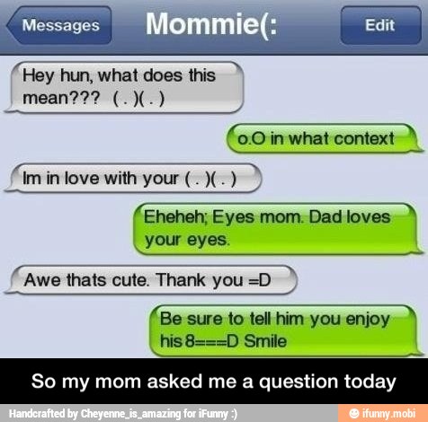 f Eheheh; Eyes mom. Dad loves
FT
Awe thats cute. Thank you =D
(Be sure to tell him you enjoy I his8===D Smile
So my asked me a question today - So my mom asked me a question today