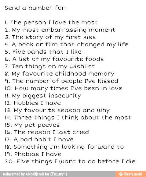 Send a number for:
1. The person I love the most
2. My most embarrassing moment
3. The story of my first kiss
4. A book or film that changed my life
5. Five bands that I like A list of my favourite foods
7. Ten things on my wishlist
8. My favourite childhood memory
9. The number of people I've kissed
10. How many times I've been in love
ll. My biggest insecurity
12. Hobbies T have
13. My favourite season and why
14. Three things 1 think about the most
15. My pet peeves
16. The reason I last cried
17. A bad habit T have
18. Something I'm looking forward to
19. Phobias I have
20. Five things I want to do before I die