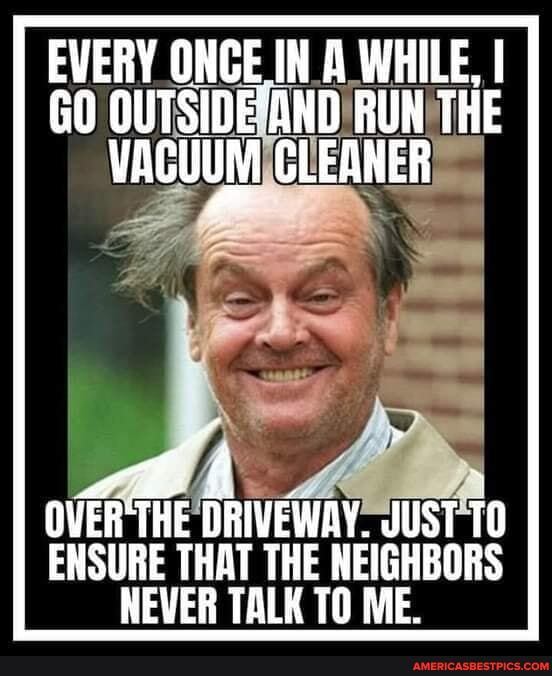 EVERY ONCE IN A WHILE, I GO
vACUUM CLEANER
OVER THE DRIVEWAY: JUST 10
ENSURE THAT THE NEIGHBORS NEVER TALK TO ME.