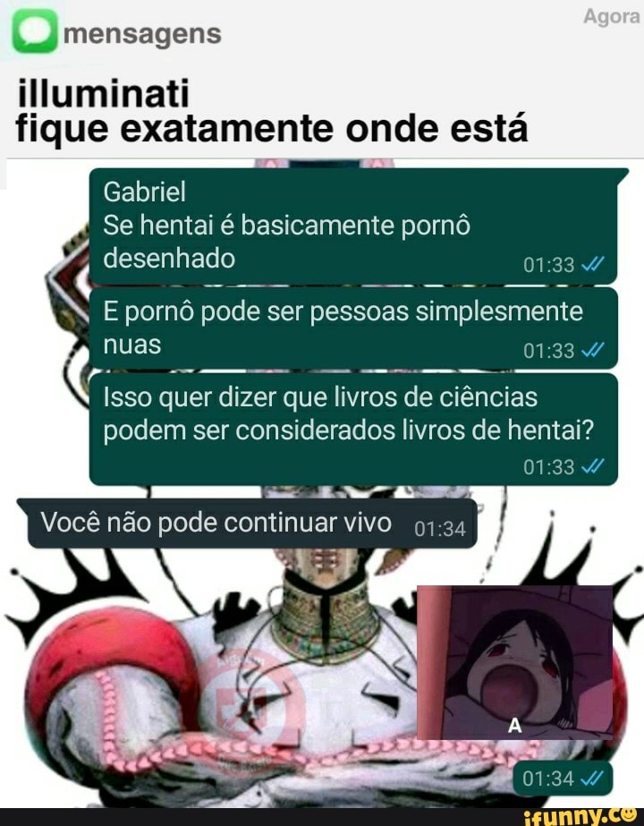 Tae 1 fique exatamente onde esta
Gabriel
Se hentai é basicamente pornô
desenhado
Doo
E pornô pode ser pessoas
simplesmente
Isso quer dizer
que livros
de ciências
podem ser considerados livros de hentai?
Você não pode continuar vivo
97:34