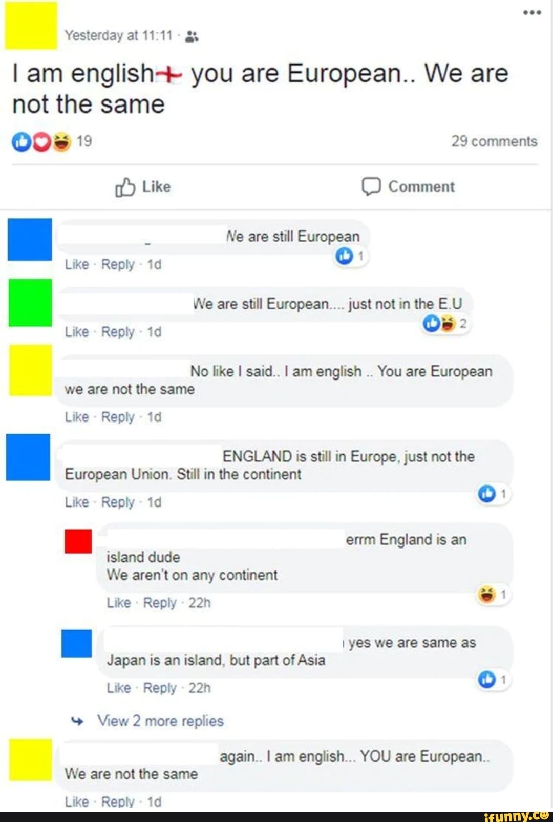 Yesterday at 11:11
I am english+ you are European.. We are
not the same
O0s 19 29 comments
Ne are still European
Like Reply
We are still European.... just not in the E.U
Like Reply
No like I said.. I am english
You are European
we are not the same
Like
Reply
ENGLAND is still in Europe, just not the
European Union. Still in the continent
Like
Reply
errm England is an
island dude
We aren't on any continent
Like
Reply
ma yes we are same as
Japan is an island, but part of Asia
Like
Reply
Y View 2 more replies
again.. I am english... YOU are European..
We are not the same
Like
Reply