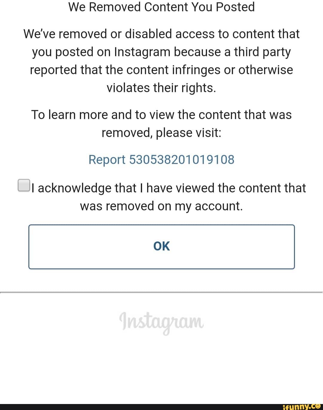 We Removed Content You Posted
We've removed or disabled access to content that
you posted on Instagram because a third party
reported that the content infringes or otherwise
violates their rights.
To learn more and to view the content that was
removed, please visit:
Report 530538201019108
\_JI acknowledge that I have viewed the content that
was removed on my account.