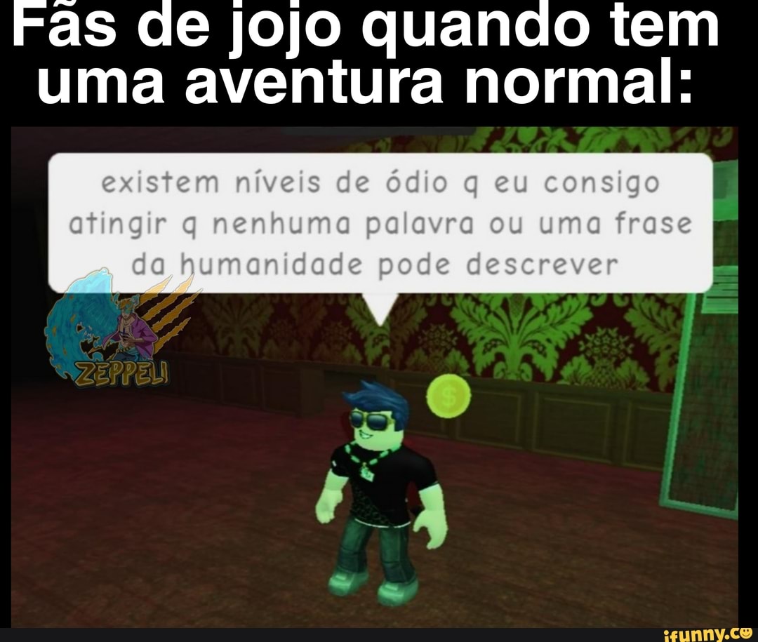 ras de jojo quando tem uma aventura normal:
existem níveis de ódio q eu consigo I atingir q nenhumo palavra ou uma frase pumonidade pode deserever I
