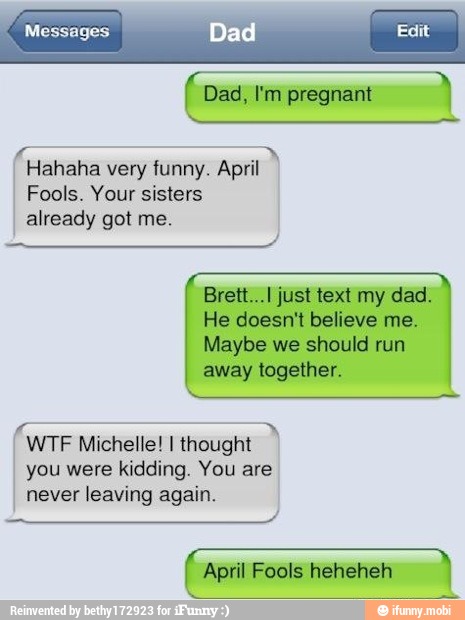 I Hahaha very funny. April
Fools. Your sisters
already got me.
Brett...l just text my dad.
He doesn't believe me.
Maybe we should run
away together.
I WTF Michelle! I thought
you were kidding. You are
never leaving again.