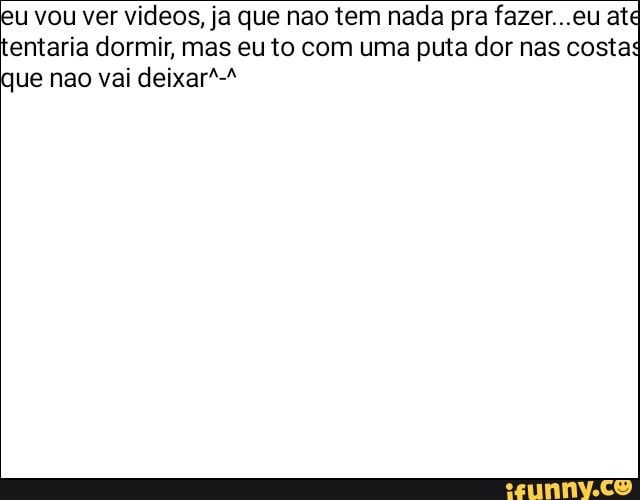 u vou ver videos, ja que nao tem nada pra fazer...eu ate
entaria dormir, mas eu to com uma puta dor nas costa
ue nao vai deixar"