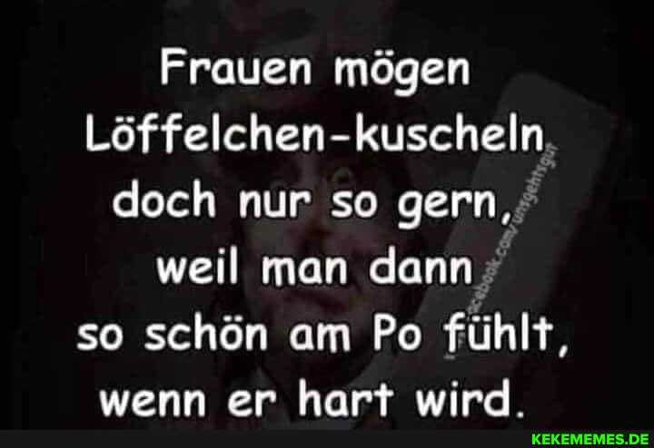 Frauen mögen
Löffelchen- kuscheln doch nur so gern, weil man dann so schön am Po fühlt, wenn er hart wird