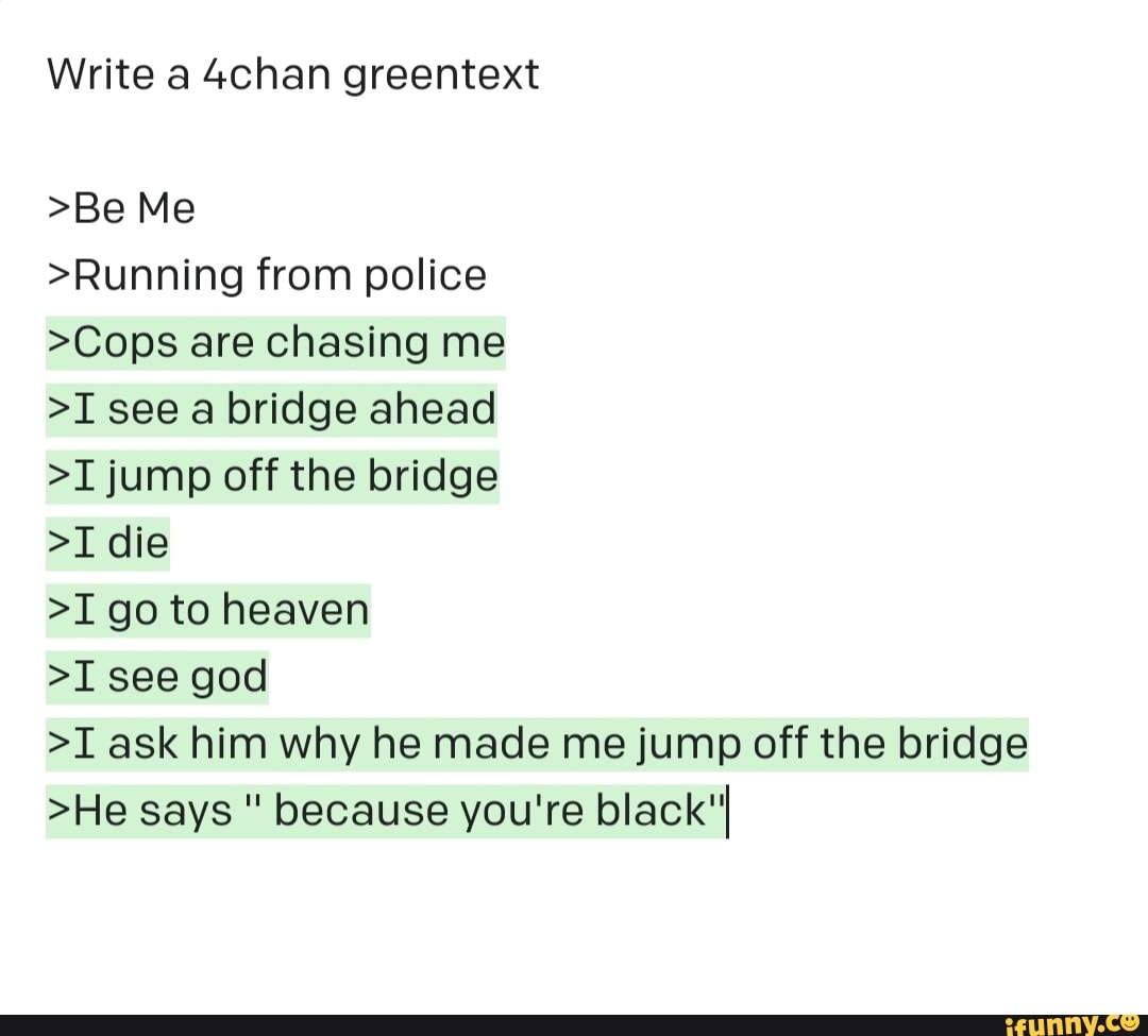 Write a 4chan greentext >Be Me >Running from police >Cops are chasing