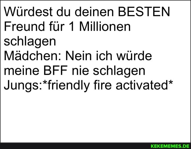 Würdest du deinen BESTEN Freund für 1 Millionen schlagen
Mädchen: Nein ich würde meine BFF nie schlagen fire activated*