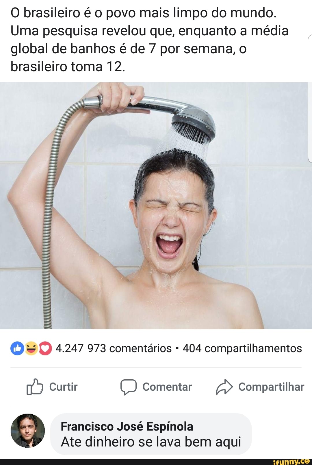 O brasileiro é o povo mais limpo do mundo.
Uma pesquisa revelou que, enquanto a média
global de banhos é de 7 por semana, o
brasileiro toma 12.
O = O 4.247 973 comentários 404 compartilhamentos
na) Curtir (6B) Comentar Ab Compartilhar
4) Francisco José Espínola
Ate dinheiro se lava bem aqui