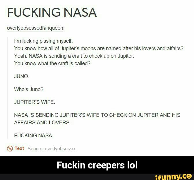FUCKING NASA
overlyobsessedfanqueen
\‘m fucking pissmg myself.
You know how all of Jupner's moons are named after his \overs and affairs?
Yeah. NASA is sendmg a eran (o check up on Jupiter.
You know what me craft xs caHed7
JUNO.
Who's Juno?
JUP‘TER’S WIFE
NASA IS SENDING JUPITER‘S W‘FE TO CHECK ON JUP‘TER AND HIS
AFFAIRS AND LOVERS.
FUCKING NASA - Fuckin creepers lol