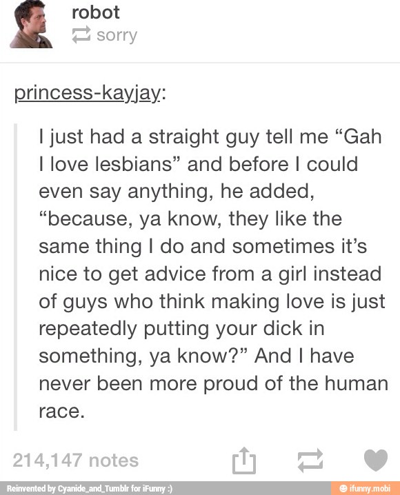 robot
A
princess-kayjay:
I just had a straight guy tell me "Gah
I love lesbians" and before I could
even say anything, he added,
"because, ya know, they like the
same thing I do and sometimes it's
nice to get advice from
a
girl instead
of guys who think making love is just
repeatedly putting your dick in
something, ya know?" And I have
never been more proud of the human
race.