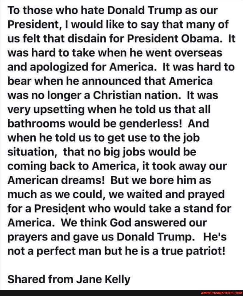 To those who hate Donald Trump as our
President, I would like to say that many of us felt that disdain for President Obama. It was hard to take when he went overseas and apologized for America. It was hard to bear when he announced that America was no longer a Christian nation. It was very upsetting when he told us that all bathrooms would be genderless! And when he told us to get use to the job situation, that no big jobs would be coming back to America, it took away our
American dreams! But we bore him as much as we could, we waited and prayed for a President who would take a stand for
America. We think God answered our prayers and gave us Donald Trump. He's not a perfect man but he is a true patriot!
Shared from Jane Kelly