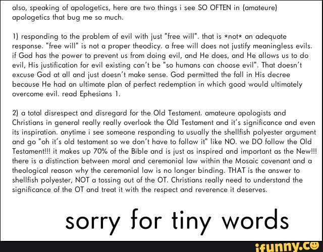 also, speaking of apologetics, here are two things i see
SO OFTEN in (amateure)
apologetics that bug me so
much.
1) responding to the problem of evil with just "free will". that is *not* an
adequate
response. "free will" is not a proper theodicy. a
free will does not
justify meaningless evils.
if God has the power to prevent us from doing evil, and He does, and He allows us to do
evil, His justification for evil existing can't be "so humans can
choose evil". That doesn't
excuse
God at all and just doesn't make sense.
God permitted the fall in
His decree
because He had on
ultimate plan of perfect redemption in
which good would ultimately
overcome
evil. read Ephesians 1.
2) a total disrespect and disregard for the Old Testament. amateure apologists and
Christians in
general really really overlook the Old Testament and
it's significance and even
its inspiration. anytime i see someone
responding to usually the shellfish polyester argument
and go "oh it's old testament so we
don't have to follow it" like NO. we
DO follow the Old
Testament!!! it makes up 70% of the Bible and
is just as
inspired and important as
there is a
distinction between moral and ceremonial law within the Mosaic covenant and a
theological reason
why the ceremonial law is no
longer binding. THAT is the answer to
shellfish polyester, NOT a tossing out
of the OT. Christians really need to understand the
significance of the OT and
treat it with the respect and reverence it deserves.
sorry for tiny words
