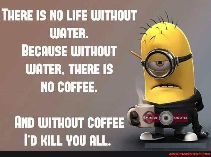 THERE IS NO LIFE WITHOUT WATER.
BECAUSE WITHOUT WATER, THERE IS NO COFFEE.
AND WITHOUT COFFEE HILL YOU ALL.